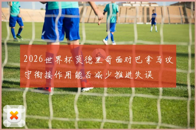 2026世界杯莫德里奇面对巴拿马攻守衔接作用能否减少推进失误