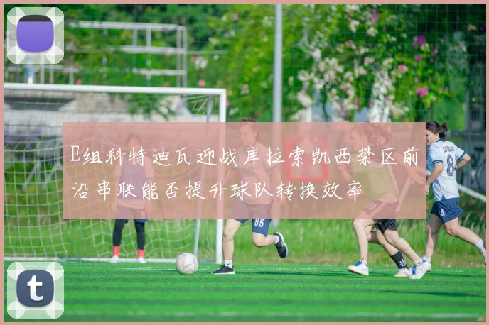 E组科特迪瓦迎战库拉索凯西禁区前沿串联能否提升球队转换效率