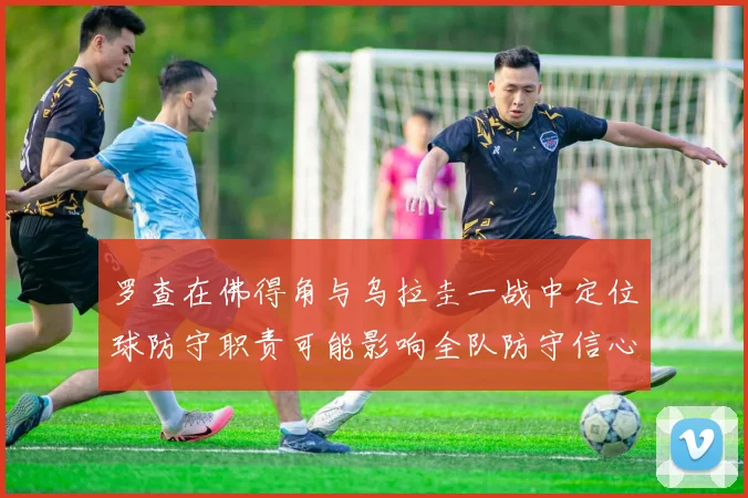 罗查在佛得角与乌拉圭一战中定位球防守职责可能影响全队防守信心