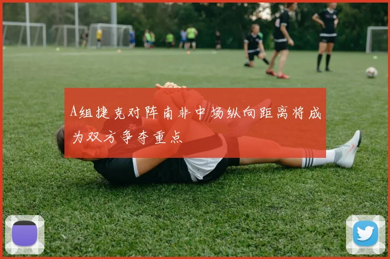 A组捷克对阵南非中场纵向距离将成为双方争夺重点