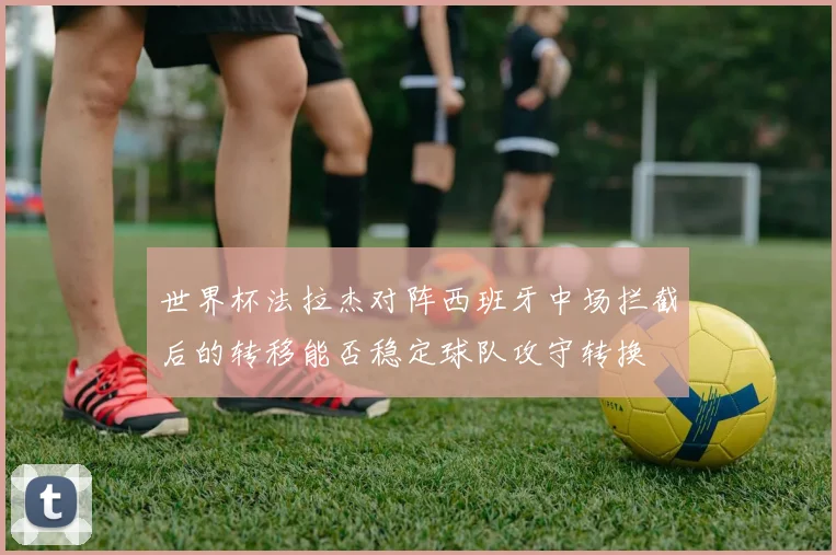 世界杯法拉杰对阵西班牙中场拦截后的转移能否稳定球队攻守转换