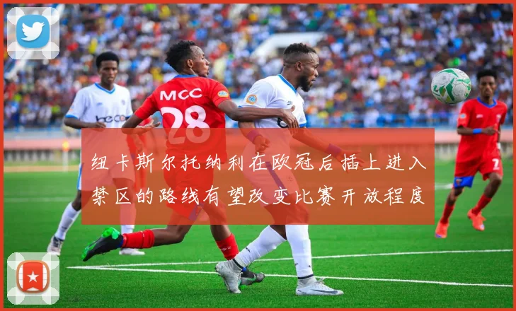 纽卡斯尔托纳利在欧冠后插上进入禁区的路线有望改变比赛开放程度
