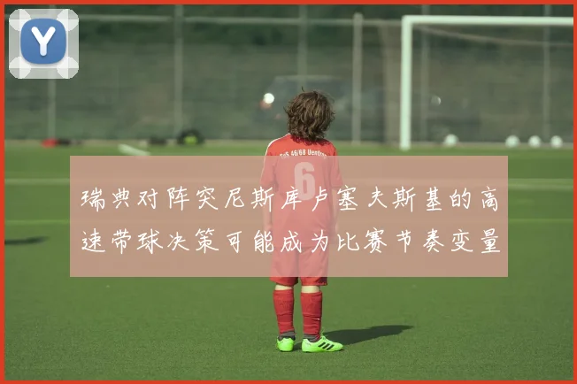 瑞典对阵突尼斯库卢塞夫斯基的高速带球决策可能成为比赛节奏变量