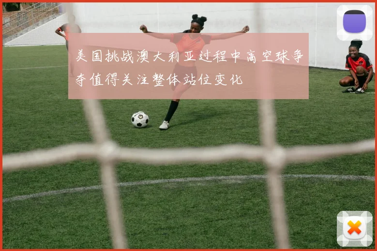 美国挑战澳大利亚过程中高空球争夺值得关注整体站位变化