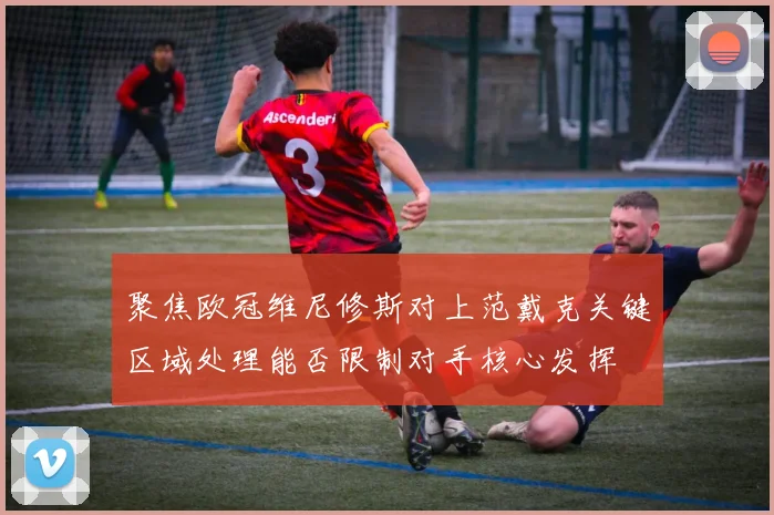 聚焦欧冠维尼修斯对上范戴克关键区域处理能否限制对手核心发挥