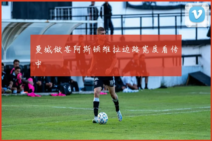 曼城做客阿斯顿维拉边路宽度看传中