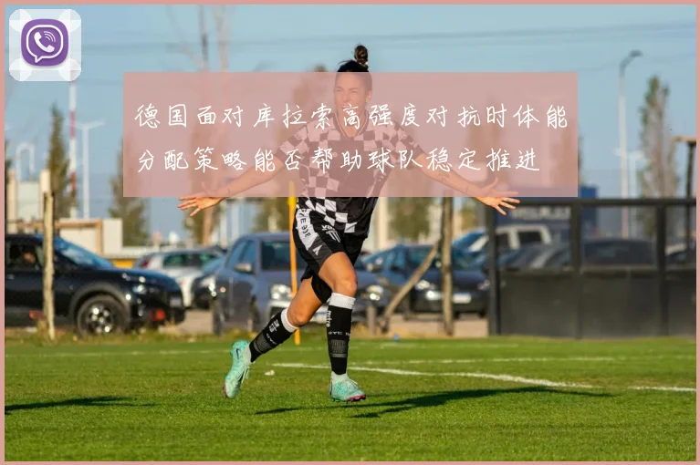 德国面对库拉索高强度对抗时体能分配策略能否帮助球队稳定推进