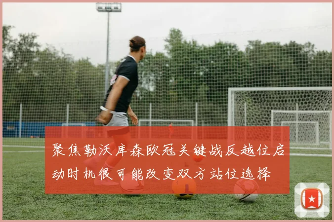 聚焦勒沃库森欧冠关键战反越位启动时机很可能改变双方站位选择